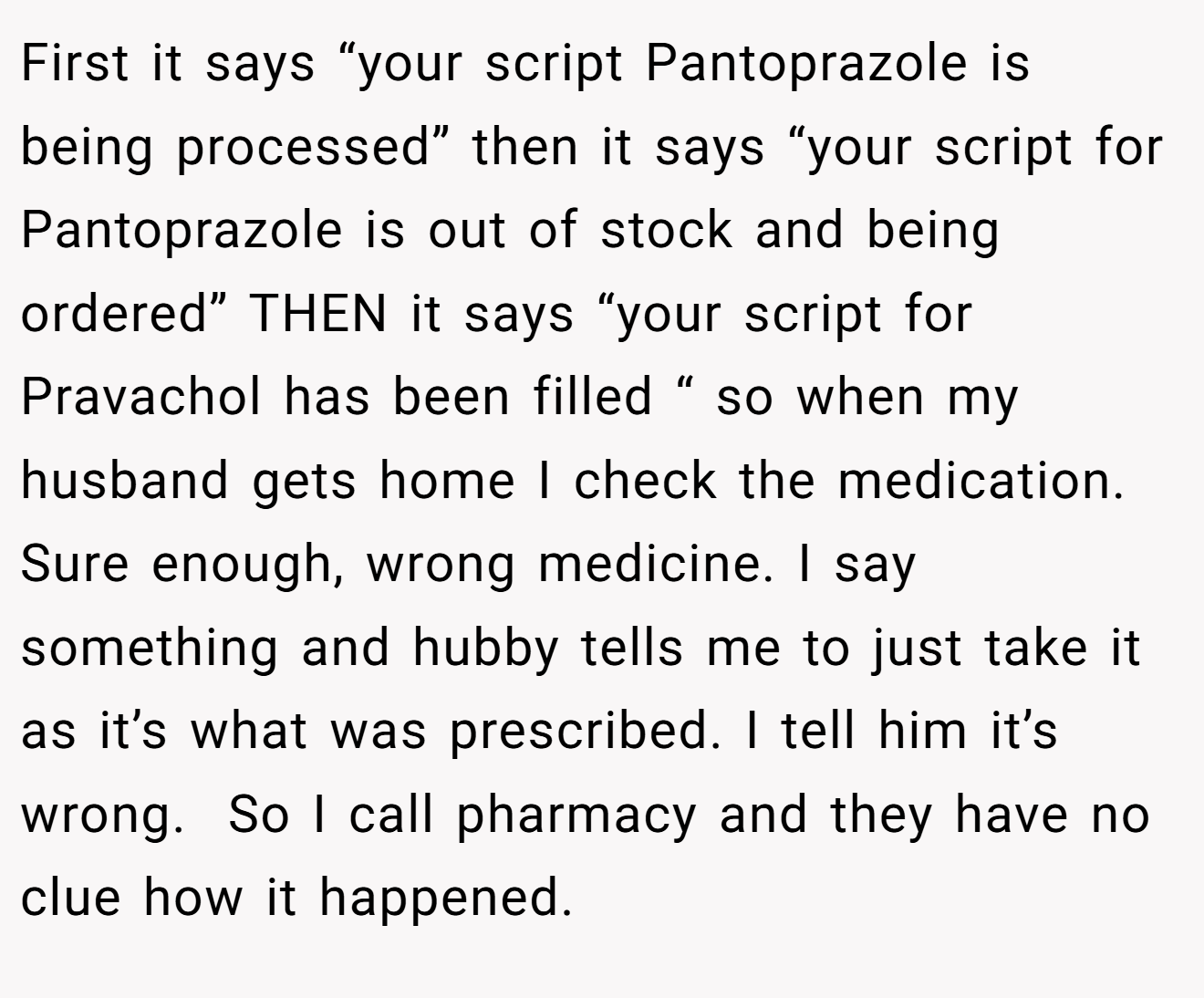 First it says “your script Pantoprazole is being processed” then it says “your script for Pantoprazole is out of stock and being ordered” THEN it says “your script for Pravachol has been filled “ so when my husband gets home I check the medication. Sure enough, wrong medicine. I say something and hubby tells me to just take it as it’s what was prescribed. I tell him it’s wrong.  So I call pharmacy and they have no clue how it happened.