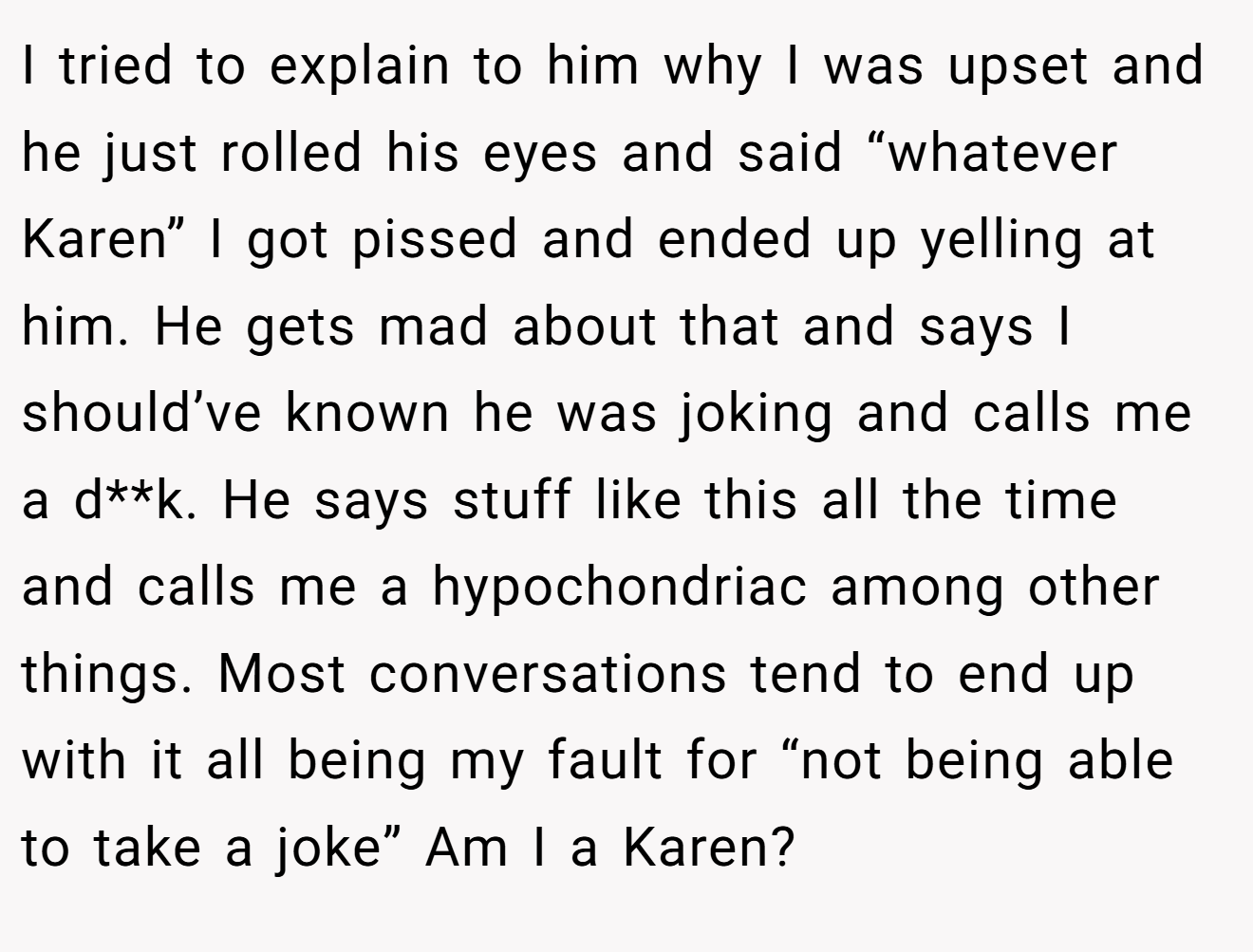 I tried to explain to him why I was upset and he just rolled his eyes and said “whatever Karen” I got pissed and ended up yelling at him. He gets mad about that and says I should’ve known he was joking and calls me a d**k. He says stuff like this all the time and calls me a hypochondriac among other things. Most conversations tend to end up with it all being my fault for “not being able to take a joke” Am I a Karen?