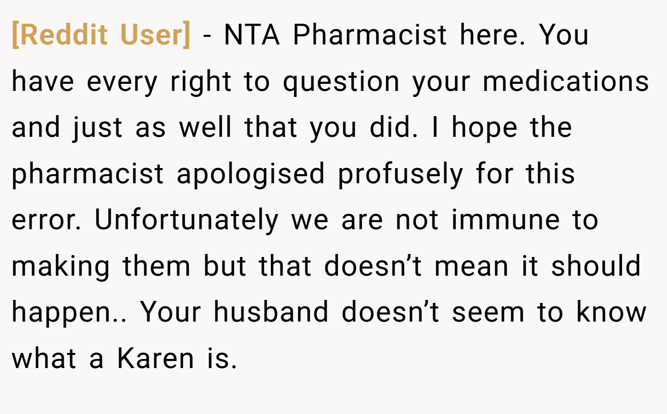 [Reddit User] − NTA Pharmacist here. You have every right to question your medications and just as well that you did. I hope the pharmacist apologised profusely for this error. Unfortunately we are not immune to making them but that doesn’t mean it should happen.. Your husband doesn’t seem to know what a Karen is.