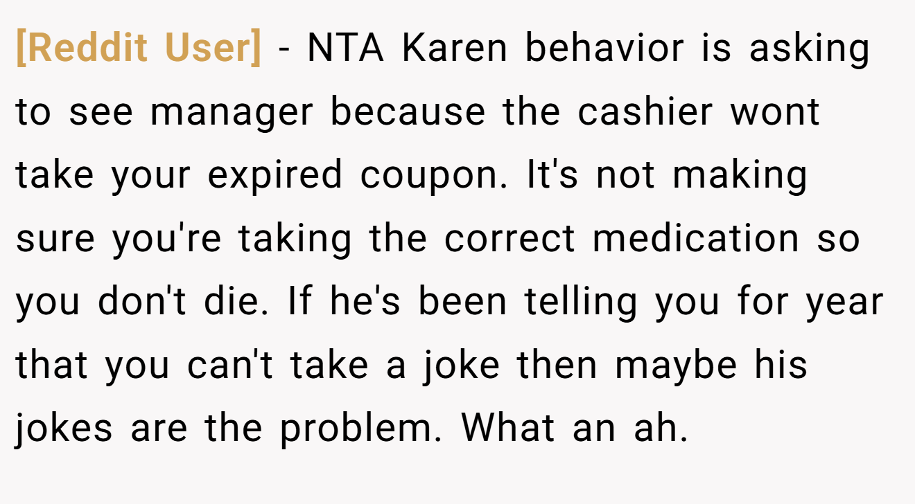 [Reddit User] − NTA Karen behavior is asking to see manager because the cashier wont take your expired coupon. It's not making sure you're taking the correct medication so you don't die. If he's been telling you for year that you can't take a joke then maybe his jokes are the problem. What an ah.