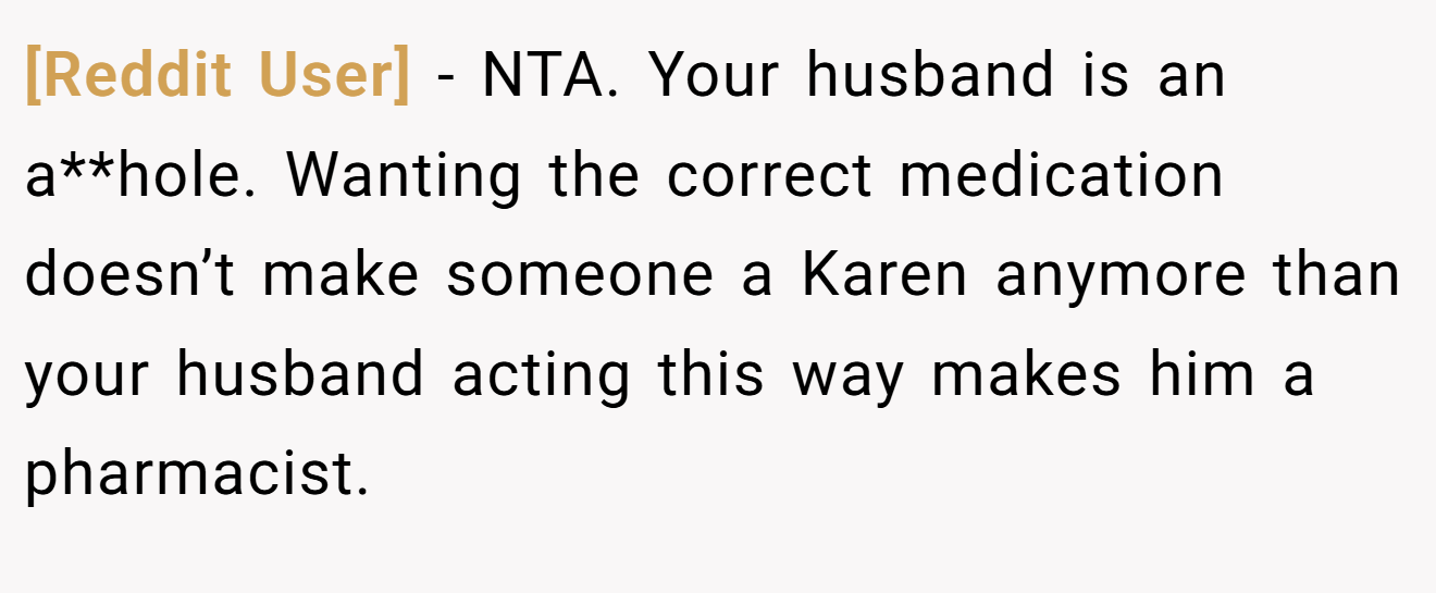 [Reddit User] − NTA. Your husband is an a**hole. Wanting the correct medication doesn’t make someone a Karen anymore than your husband acting this way makes him a pharmacist.