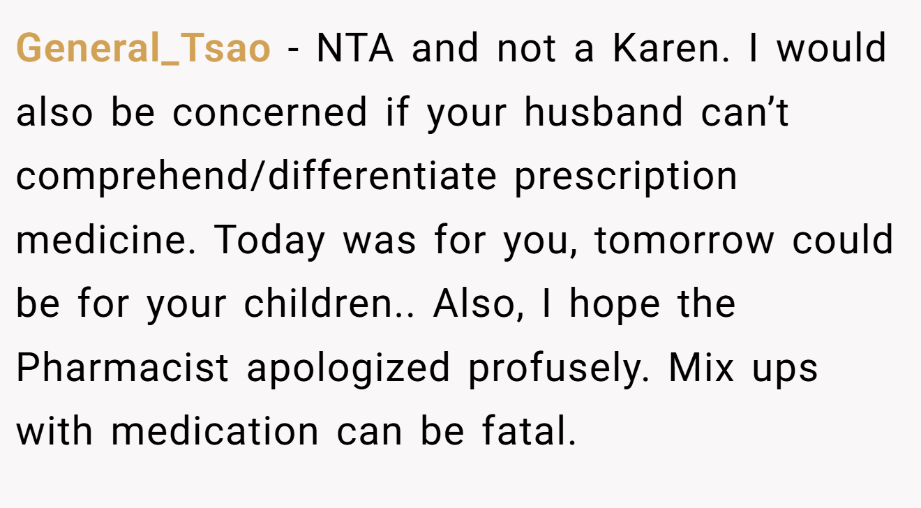 General_Tsao − NTA and not a Karen. I would also be concerned if your husband can’t comprehend/differentiate prescription medicine. Today was for you, tomorrow could be for your children.. Also, I hope the Pharmacist apologized profusely. Mix ups with medication can be fatal.