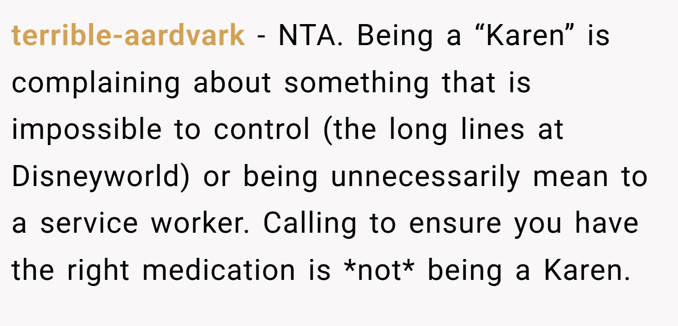 terrible-aardvark − NTA. Being a “Karen” is complaining about something that is impossible to control (the long lines at Disneyworld) or being unnecessarily mean to a service worker. Calling to ensure you have the right medication is *not* being a Karen.