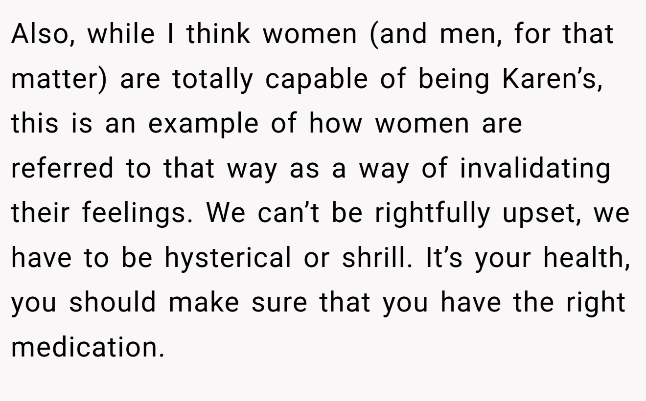 Also, while I think women (and men, for that matter) are totally capable of being Karen’s, this is an example of how women are referred to that way as a way of invalidating their feelings. We can’t be rightfully upset, we have to be hysterical or shrill. It’s your health, you should make sure that you have the right medication.