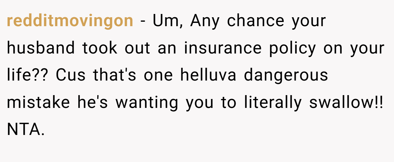 redditmovingon − Um, Any chance your husband took out an insurance policy on your life?? Cus that's one helluva dangerous mistake he's wanting you to literally swallow!! NTA.