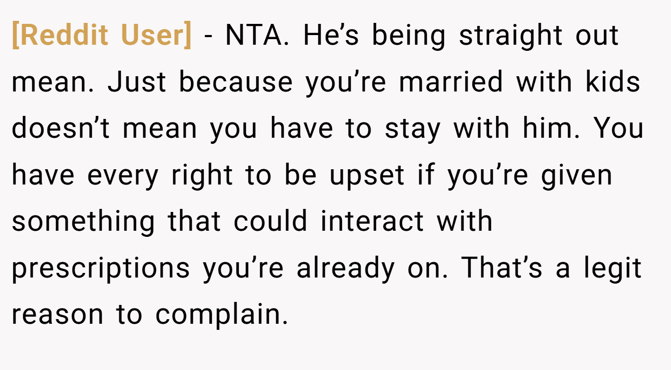 [Reddit User] − NTA. He’s being straight out mean. Just because you’re married with kids doesn’t mean you have to stay with him. You have every right to be upset if you’re given something that could interact with prescriptions you’re already on. That’s a legit reason to complain.