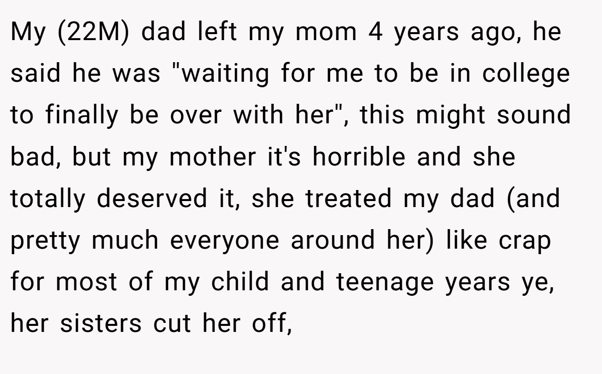 My (22M) dad left my mom 4 years ago, he said he was ''waiting for me to be in college to finally be over with her'', this might sound bad, but my mother it's horrible and she totally deserved it, she treated my dad (and pretty much everyone around her) like crap for most of my child and teenage years ye, her sisters cut her off,