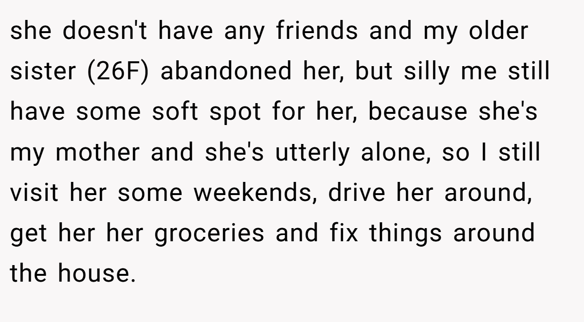 she doesn't have any friends and my older sister (26F) abandoned her, but silly me still have some soft spot for her, because she's my mother and she's utterly alone, so I still visit her some weekends, drive her around, get her her groceries and fix things around the house.