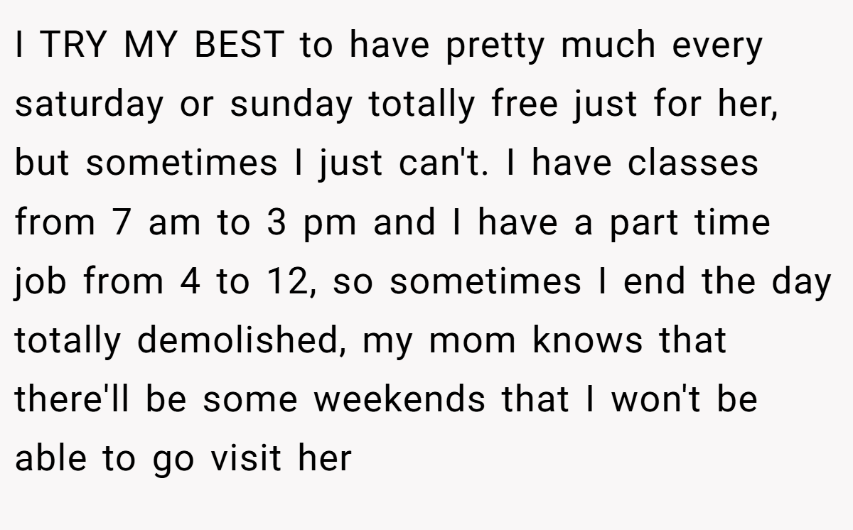 I TRY MY BEST to have pretty much every saturday or sunday totally free just for her, but sometimes I just can't. I have classes from 7 am to 3 pm and I have a part time job from 4 to 12, so sometimes I end the day totally demolished, my mom knows that there'll be some weekends that I won't be able to go visit her