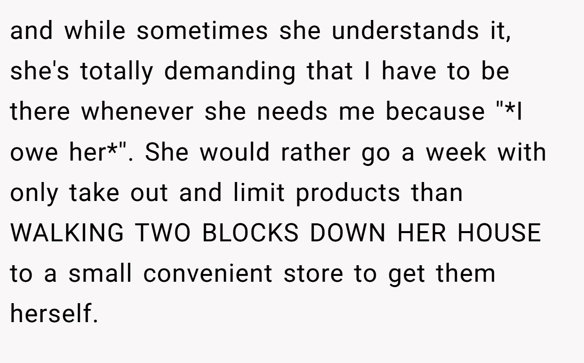and while sometimes she understands it, she's totally demanding that I have to be there whenever she needs me because ''*I owe her*''. She would rather go a week with only take out and limit products than WALKING TWO BLOCKS DOWN HER HOUSE to a small convenient store to get them herself.