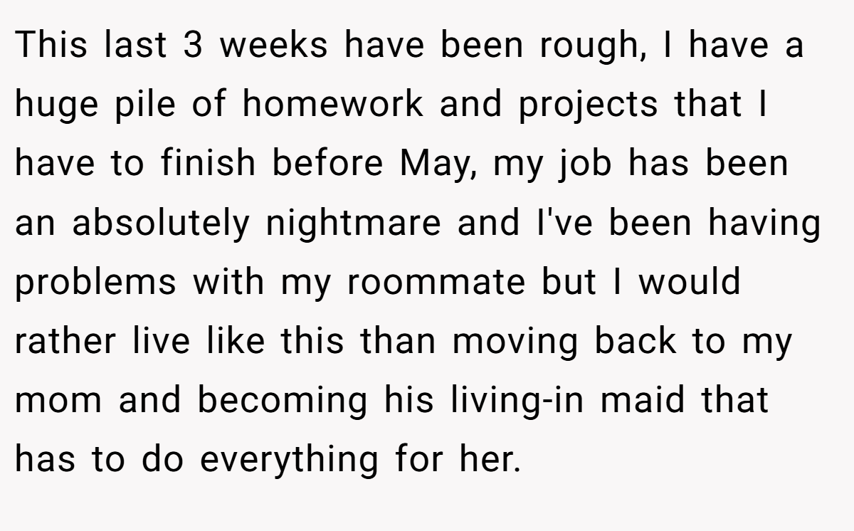 This last 3 weeks have been rough, I have a huge pile of homework and projects that I have to finish before May, my job has been an absolutely nightmare and I've been having problems with my roommate but I would rather live like this than moving back to my mom and becoming his living-in maid that has to do everything for her.