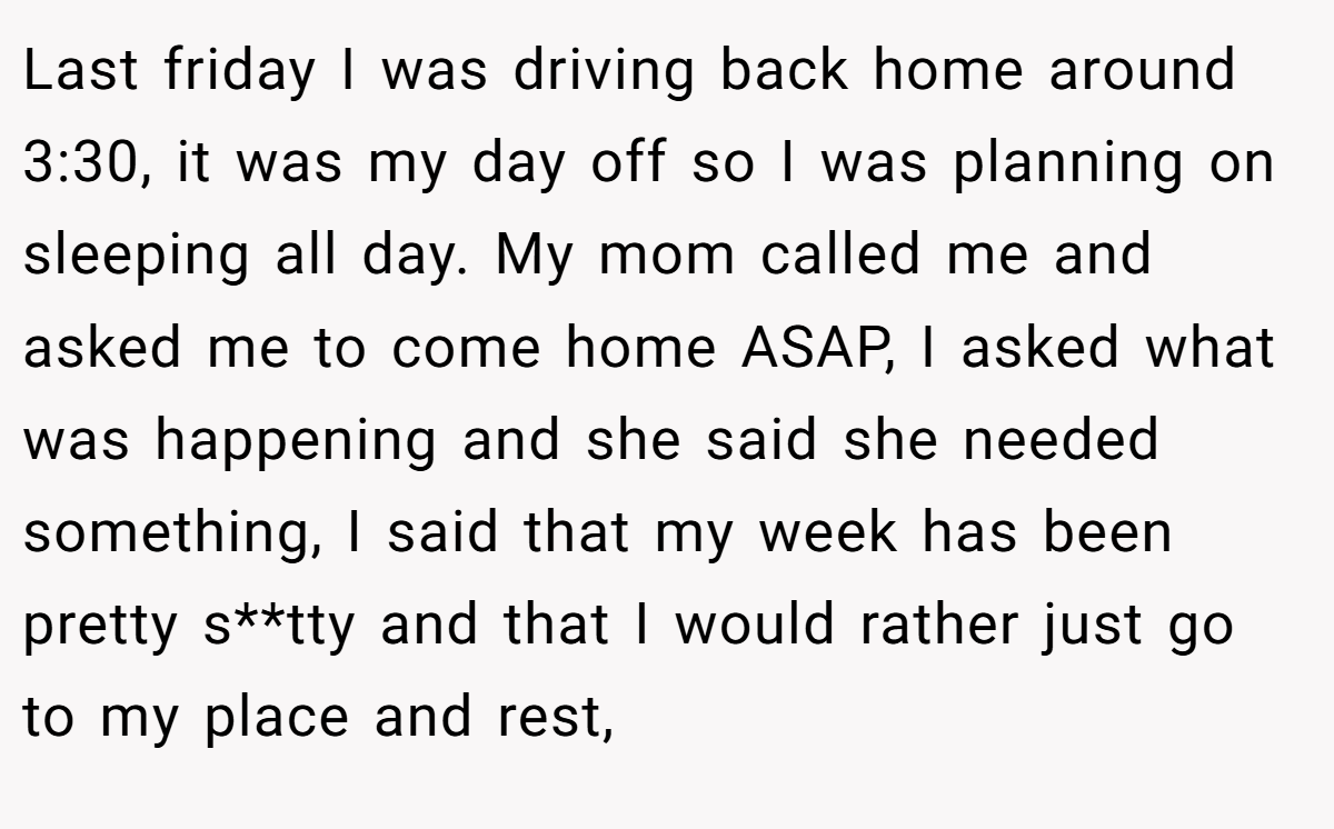 Last friday I was driving back home around 3:30, it was my day off so I was planning on sleeping all day. My mom called me and asked me to come home ASAP, I asked what was happening and she said she needed something, I said that my week has been pretty s**tty and that I would rather just go to my place and rest,