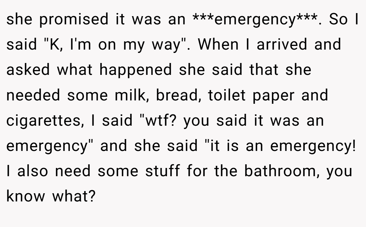 she promised it was an ***emergency***. So I said ''K, I'm on my way''. When I arrived and asked what happened she said that she needed some milk, bread, toilet paper and cigarettes, I said ''wtf? you said it was an emergency'' and she said ''it is an emergency! I also need some stuff for the bathroom, you know what?