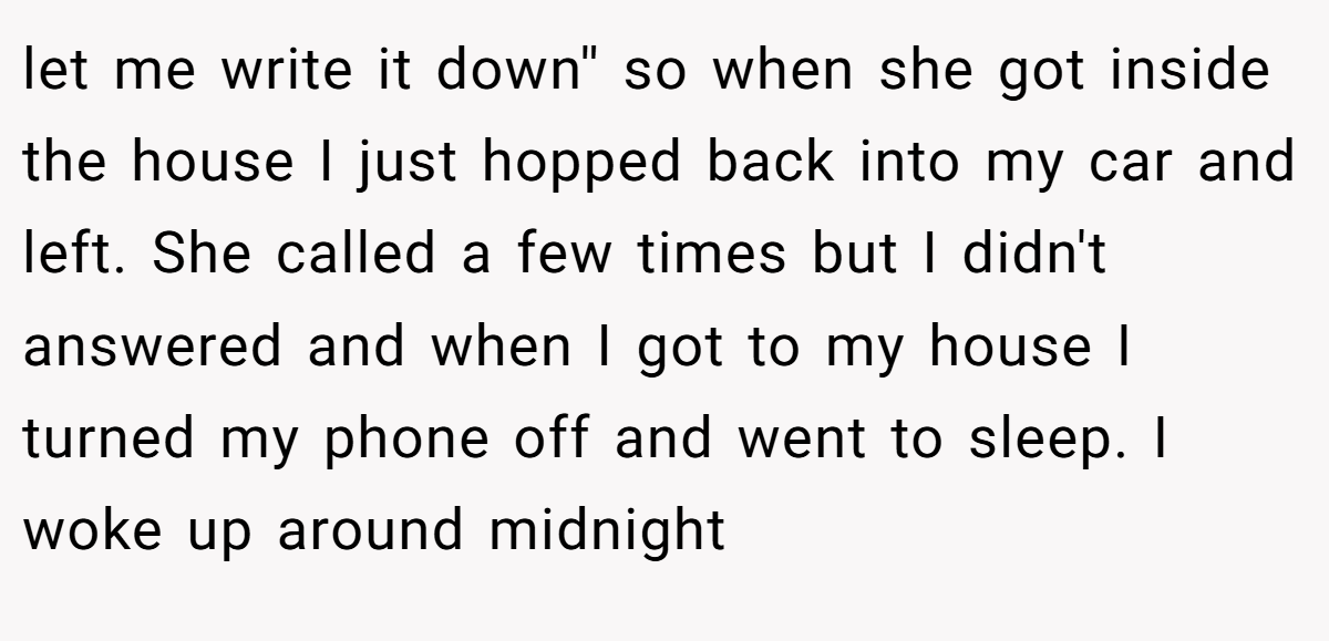let me write it down'' so when she got inside the house I just hopped back into my car and left. She called a few times but I didn't answered and when I got to my house I turned my phone off and went to sleep. I woke up around midnight