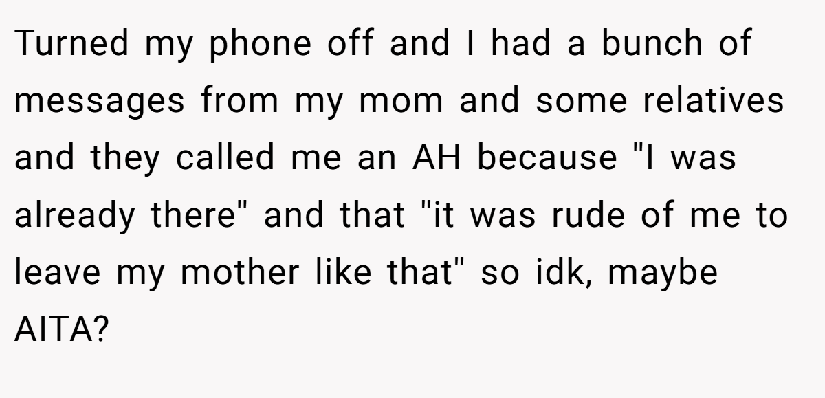 Turned my phone off and I had a bunch of messages from my mom and some relatives and they called me an AH because ''I was already there'' and that ''it was rude of me to leave my mother like that'' so idk, maybe AITA?