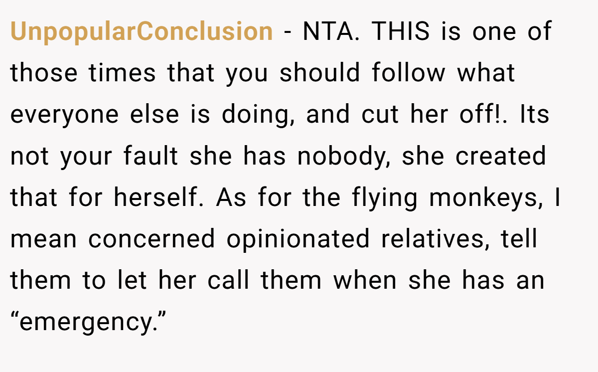 UnpopularConclusion − NTA. THIS is one of those times that you should follow what everyone else is doing, and cut her off!. Its not your fault she has nobody, she created that for herself. As for the flying monkeys, I mean concerned opinionated relatives, tell them to let her call them when she has an “emergency.”