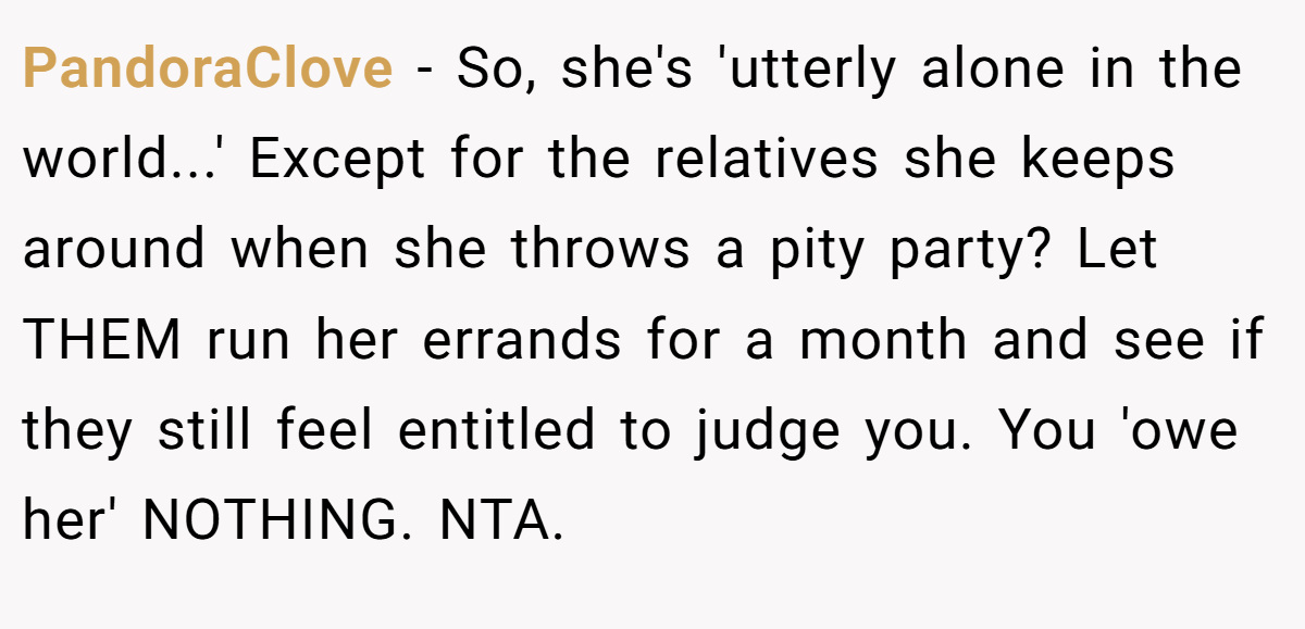 PandoraClove − So, she's 'utterly alone in the world...' Except for the relatives she keeps around when she throws a pity party? Let THEM run her errands for a month and see if they still feel entitled to judge you. You 'owe her' NOTHING. NTA.