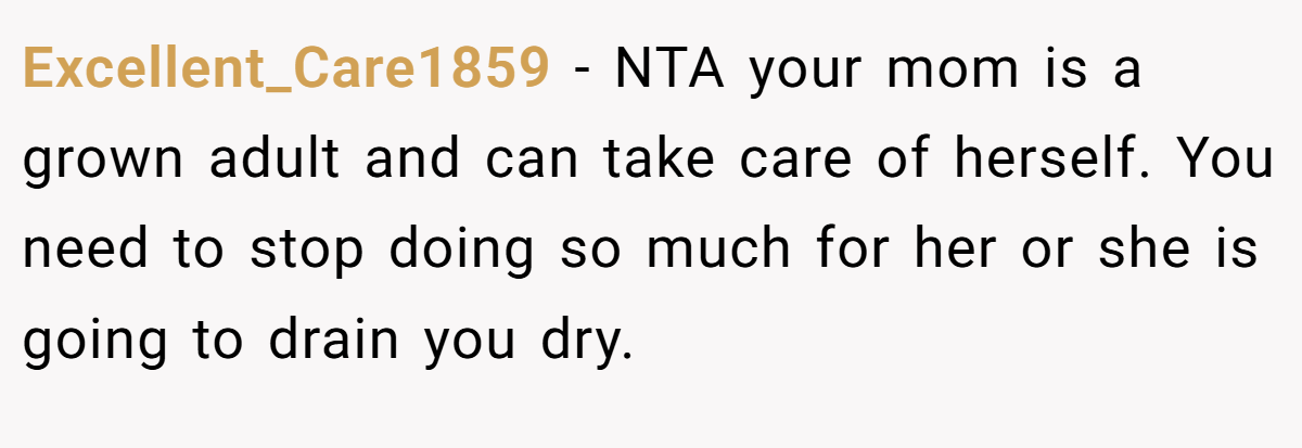 Excellent_Care1859 − NTA your mom is a grown adult and can take care of herself. You need to stop doing so much for her or she is going to drain you dry.