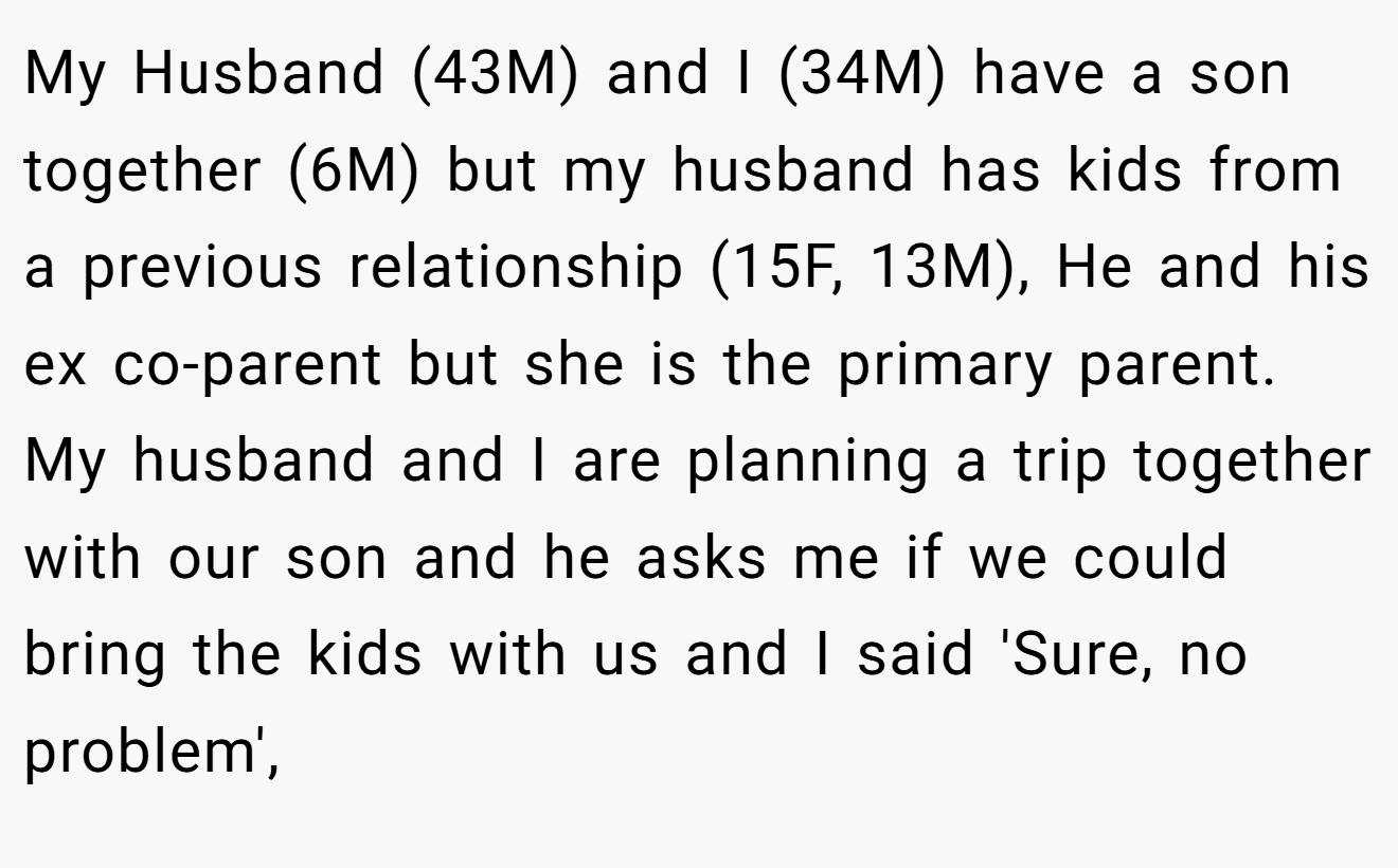 My Husband (43M) and I (34M) have a son together (6M) but my husband has kids from a previous relationship (15F, 13M), He and his ex co-parent but she is the primary parent. My husband and I are planning a trip together with our son and he asks me if we could bring the kids with us and I said 'Sure, no problem',