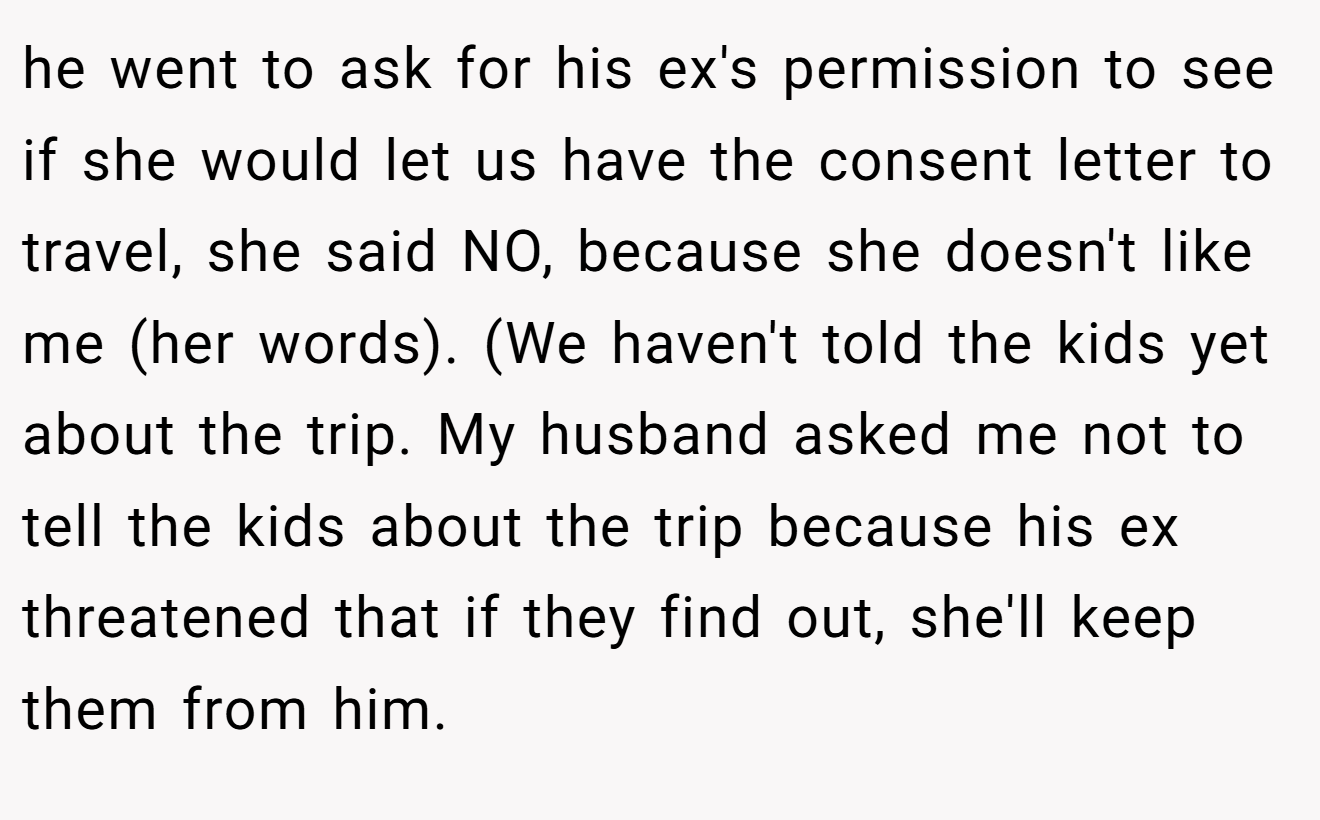 he went to ask for his ex's permission to see if she would let us have the consent letter to travel, she said NO, because she doesn't like me (her words). (We haven't told the kids yet about the trip. My husband asked me not to tell the kids about the trip because his ex threatened that if they find out, she'll keep them from him.