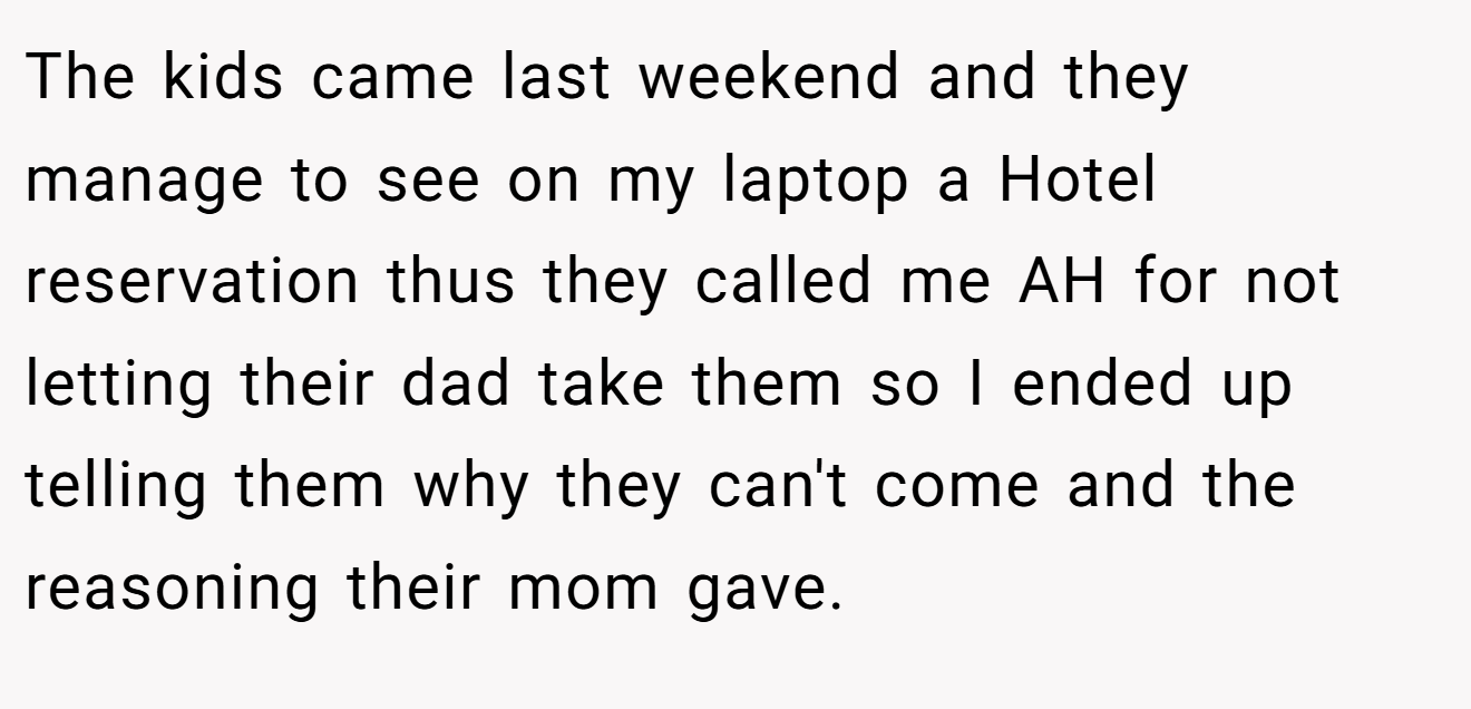 The kids came last weekend and they manage to see on my laptop a Hotel reservation thus they called me AH for not letting their dad take them so I ended up telling them why they can't come and the reasoning their mom gave.