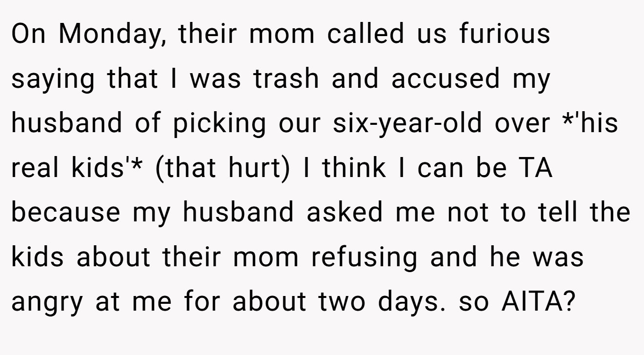 On Monday, their mom called us furious saying that I was trash and accused my husband of picking our six-year-old over *'his real kids'* (that hurt) I think I can be TA because my husband asked me not to tell the kids about their mom refusing and he was angry at me for about two days. so AITA?