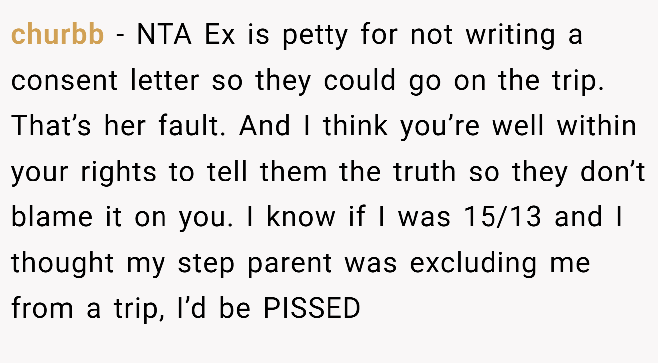 churbb − NTA Ex is petty for not writing a consent letter so they could go on the trip. That’s her fault. And I think you’re well within your rights to tell them the truth so they don’t blame it on you. I know if I was 15/13 and I thought my step parent was excluding me from a trip, I’d be PISSED