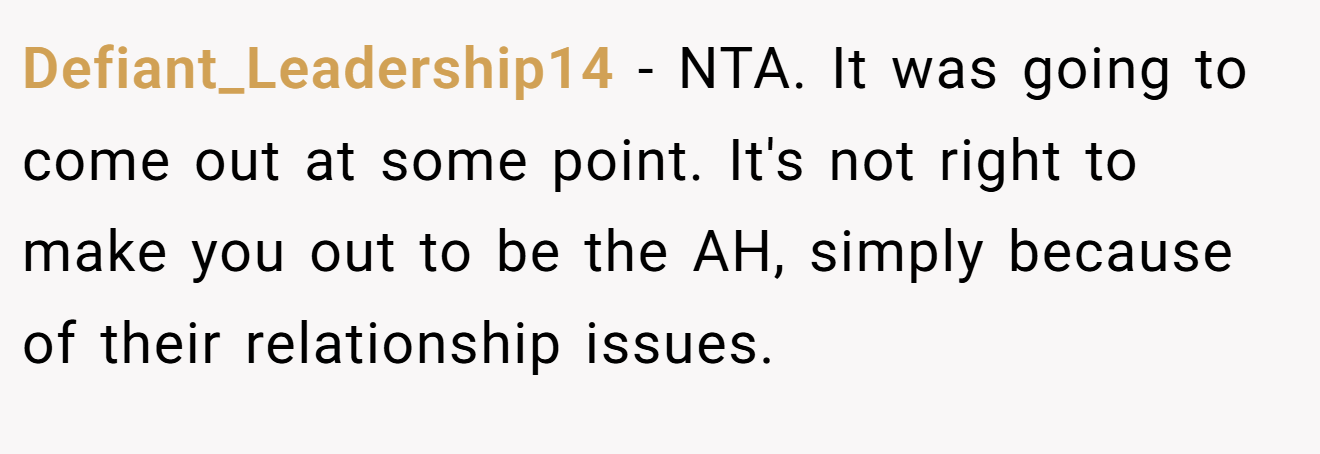 Defiant_Leadership14 − NTA. It was going to come out at some point. It's not right to make you out to be the AH, simply because of their relationship issues.