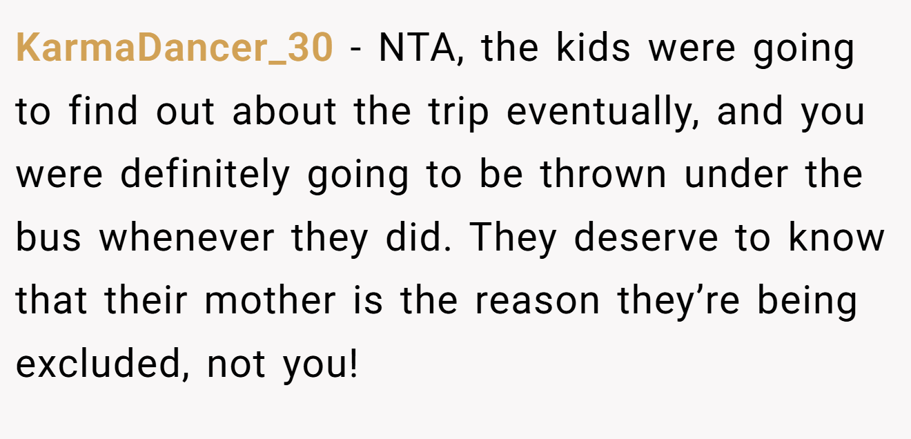 KarmaDancer_30 − NTA, the kids were going to find out about the trip eventually, and you were definitely going to be thrown under the bus whenever they did. They deserve to know that their mother is the reason they’re being excluded, not you!