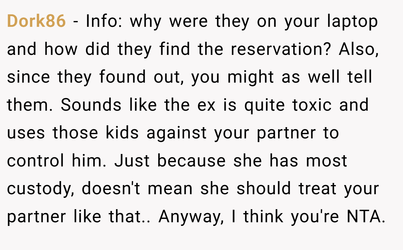 Dork86 − Info: why were they on your laptop and how did they find the reservation? Also, since they found out, you might as well tell them. Sounds like the ex is quite toxic and uses those kids against your partner to control him. Just because she has most custody, doesn't mean she should treat your partner like that.. Anyway, I think you're NTA.