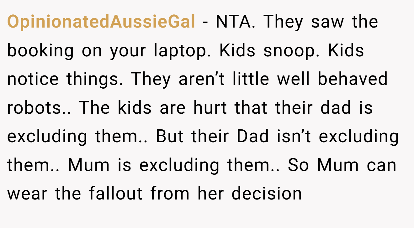 OpinionatedAussieGal − NTA. They saw the booking on your laptop. Kids snoop. Kids notice things. They aren’t little well behaved robots.. The kids are hurt that their dad is excluding them.. But their Dad isn’t excluding them.. Mum is excluding them.. So Mum can wear the fallout from her decision