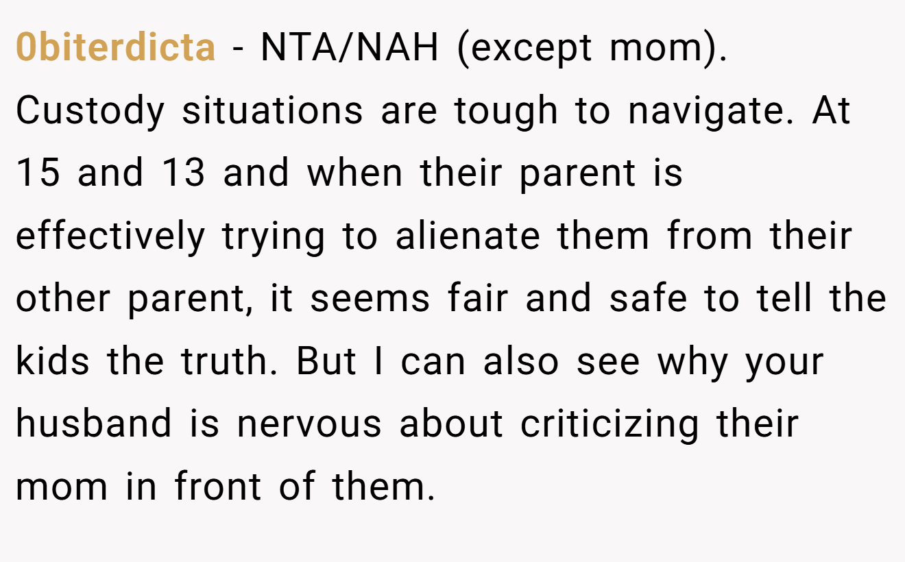 0biterdicta − NTA/NAH (except mom). Custody situations are tough to navigate. At 15 and 13 and when their parent is effectively trying to alienate them from their other parent, it seems fair and safe to tell the kids the truth. But I can also see why your husband is nervous about criticizing their mom in front of them.