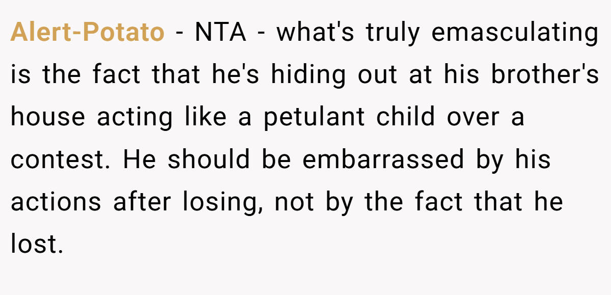 Alert-Potato − NTA - what's truly emasculating is the fact that he's hiding out at his brother's house acting like a petulant child over a contest. He should be embarrassed by his actions after losing, not by the fact that he lost.