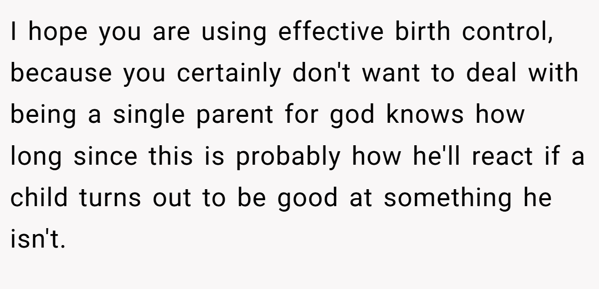 I hope you are using effective birth control, because you certainly don't want to deal with being a single parent for god knows how long since this is probably how he'll react if a child turns out to be good at something he isn't.