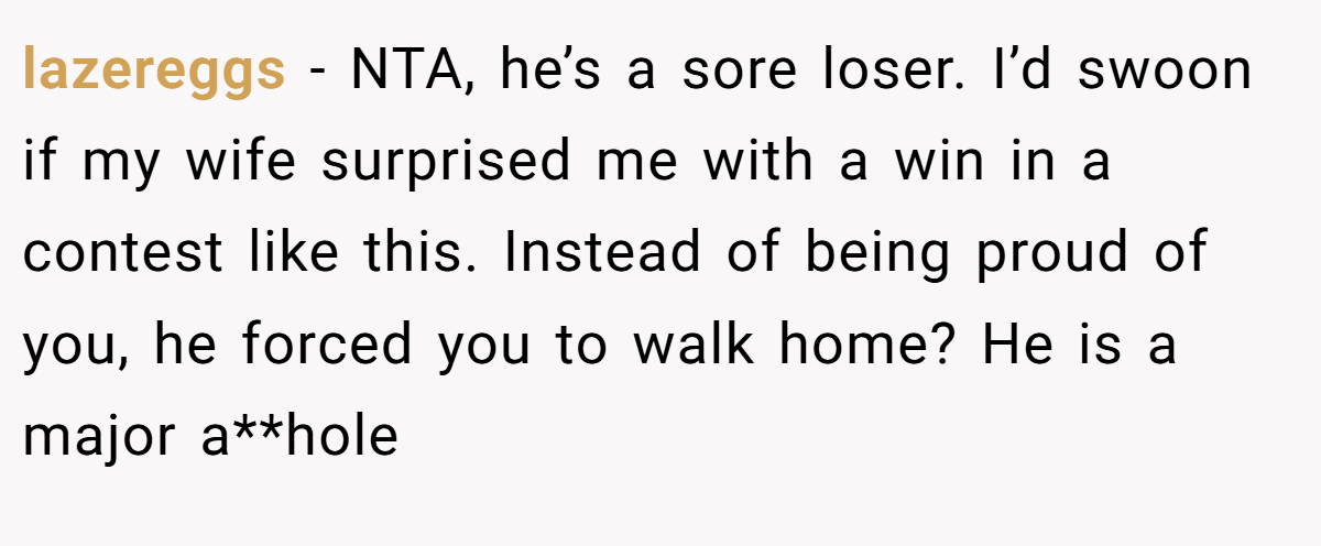 lazereggs − NTA, he’s a sore loser. I’d swoon if my wife surprised me with a win in a contest like this. Instead of being proud of you, he forced you to walk home? He is a major a**hole