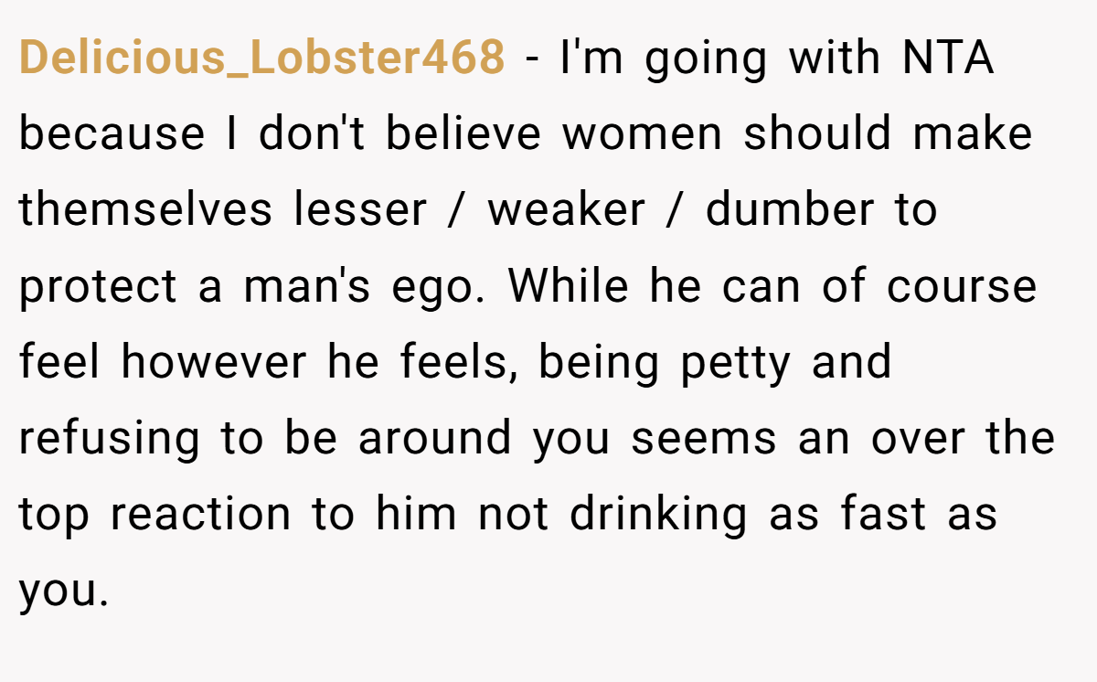 Delicious_Lobster468 − I'm going with NTA because I don't believe women should make themselves lesser / weaker / dumber to protect a man's ego. While he can of course feel however he feels, being petty and refusing to be around you seems an over the top reaction to him not drinking as fast as you.