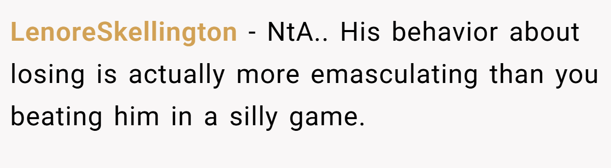 LenoreSkellington − NtA.. His behavior about losing is actually more emasculating than you beating him in a silly game.