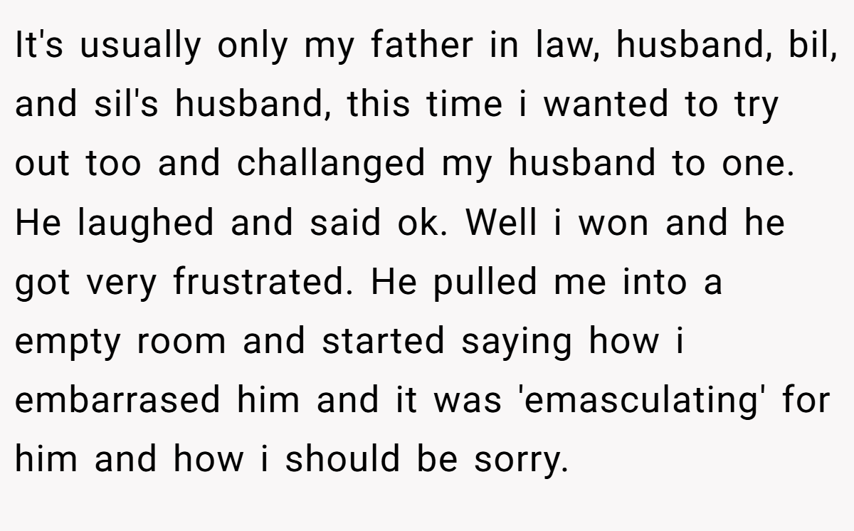 It's usually only my father in law, husband, bil, and sil's husband, this time i wanted to try out too and challanged my husband to one. He laughed and said ok. Well i won and he got very frustrated. He pulled me into a empty room and started saying how i embarrased him and it was 'emasculating' for him and how i should be sorry.