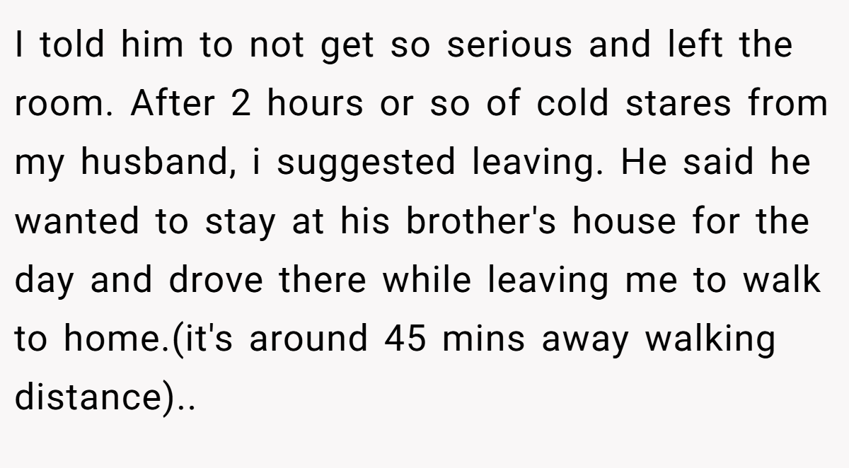 I told him to not get so serious and left the room. After 2 hours or so of cold stares from my husband, i suggested leaving. He said he wanted to stay at his brother's house for the day and drove there while leaving me to walk to home.(it's around 45 mins away walking distance)..