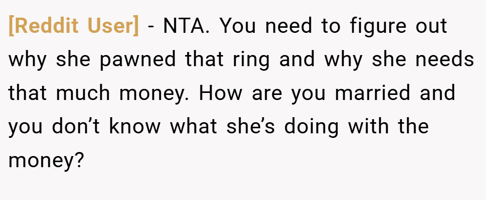 [Reddit User] − NTA. You need to figure out why she pawned that ring and why she needs that much money. How are you married and you don’t know what she’s doing with the money?