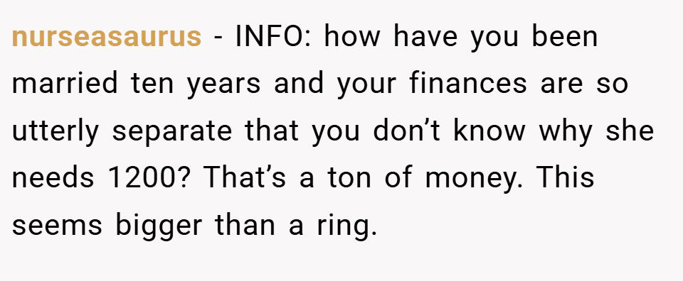 nurseasaurus − INFO: how have you been married ten years and your finances are so utterly separate that you don’t know why she needs 1200? That’s a ton of money. This seems bigger than a ring.