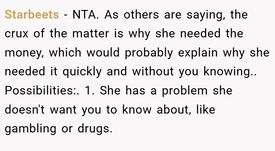 Starbeets − NTA. As others are saying, the crux of the matter is why she needed the money, which would probably explain why she needed it quickly and without you knowing.. Possibilities:. 1. She has a problem she doesn't want you to know about, like gambling or drugs.