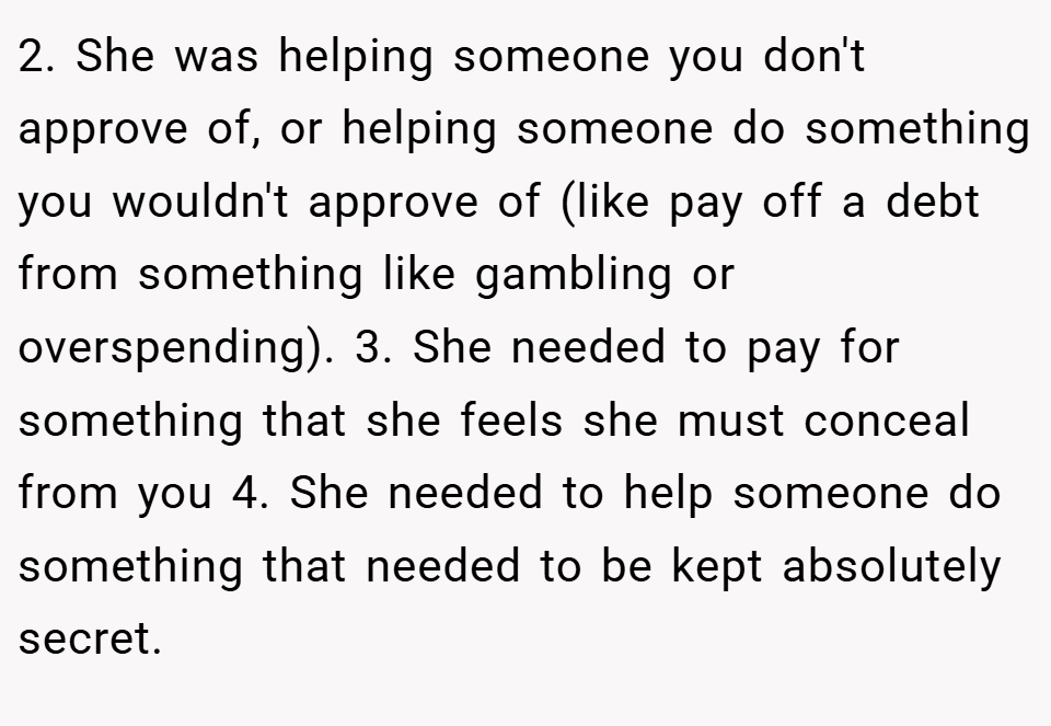 2. She was helping someone you don't approve of, or helping someone do something you wouldn't approve of (like pay off a debt from something like gambling or overspending). 3. She needed to pay for something that she feels she must conceal from you 4. She needed to help someone do something that needed to be kept absolutely secret.