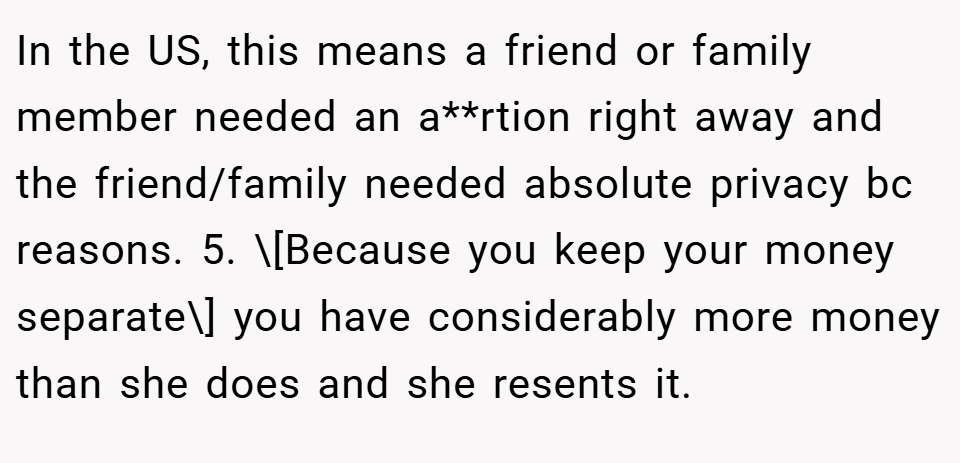 In the US, this means a friend or family member needed an a**rtion right away and the friend/family needed absolute privacy bc reasons. 5. \[Because you keep your money separate\] you have considerably more money than she does and she resents it.