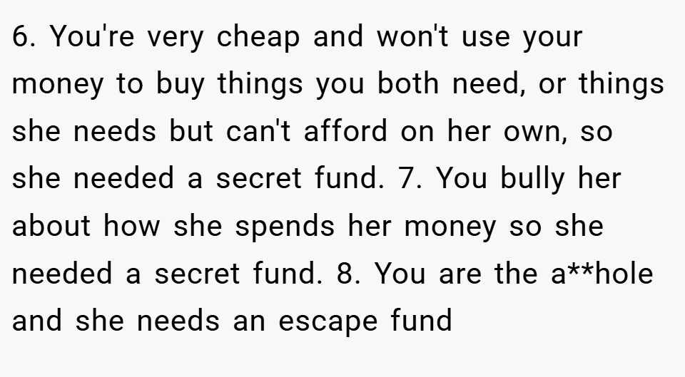 6. You're very cheap and won't use your money to buy things you both need, or things she needs but can't afford on her own, so she needed a secret fund. 7. You bully her about how she spends her money so she needed a secret fund. 8. You are the a**hole and she needs an escape fund