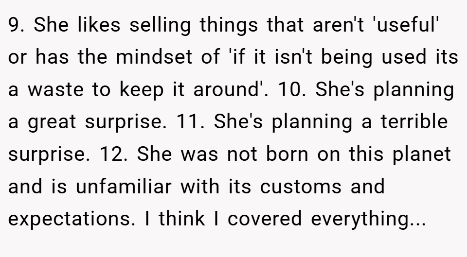 9. She likes selling things that aren't 'useful' or has the mindset of 'if it isn't being used its a waste to keep it around'. 10. She's planning a great surprise. 11. She's planning a terrible surprise. 12. She was not born on this planet and is unfamiliar with its customs and expectations. I think I covered everything...