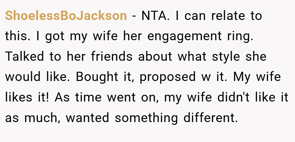 ShoelessBoJackson − NTA. I can relate to this. I got my wife her engagement ring. Talked to her friends about what style she would like. Bought it, proposed w it. My wife likes it! As time went on, my wife didn't like it as much, wanted something different.