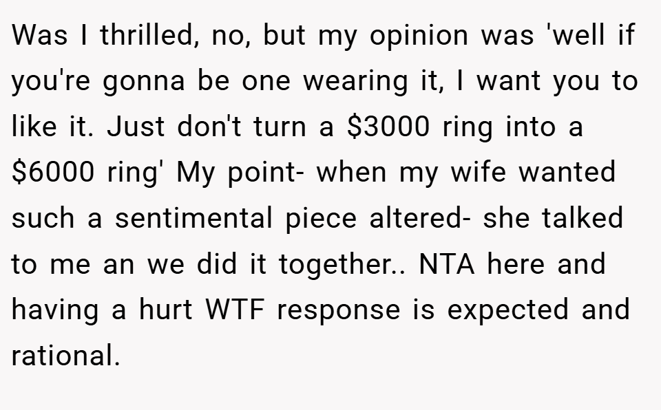 Was I thrilled, no, but my opinion was 'well if you're gonna be one wearing it, I want you to like it. Just don't turn a $3000 ring into a $6000 ring' My point- when my wife wanted such a sentimental piece altered- she talked to me an we did it together.. NTA here and having a hurt WTF response is expected and rational.