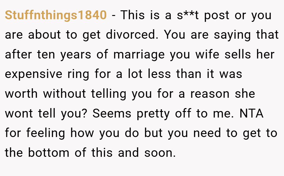 Stuffnthings1840 − This is a s**t post or you are about to get divorced. You are saying that after ten years of marriage you wife sells her expensive ring for a lot less than it was worth without telling you for a reason she wont tell you? Seems pretty off to me. NTA for feeling how you do but you need to get to the bottom of this and soon.