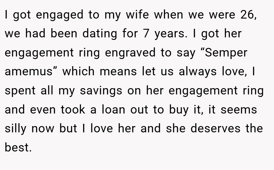 I got engaged to my wife when we were 26, we had been dating for 7 years. I got her engagement ring engraved to say “Semper amemus” which means let us always love, I spent all my savings on her engagement ring and even took a loan out to buy it, it seems silly now but I love her and she deserves the best.